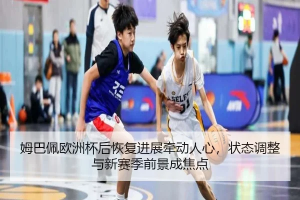 姆巴佩欧洲杯后恢复进展牵动人心，状态调整与新赛季前景成焦点